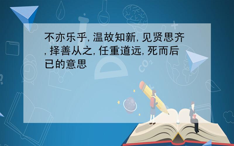 不亦乐乎,温故知新,见贤思齐,择善从之,任重道远,死而后已的意思