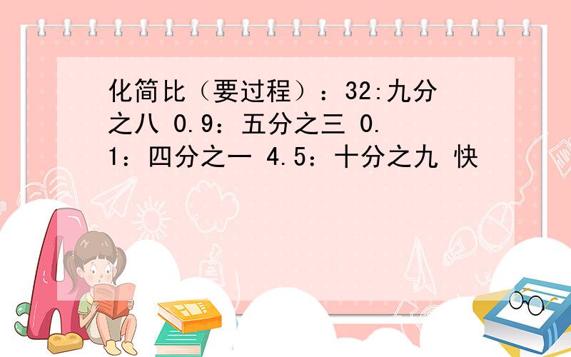 化简比（要过程）：32:九分之八 0.9：五分之三 0.1：四分之一 4.5：十分之九 快