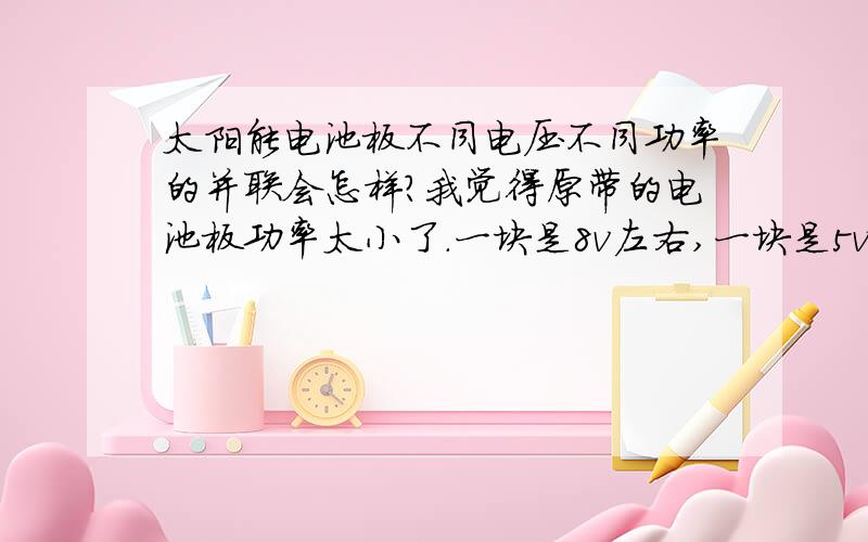 太阳能电池板不同电压不同功率的并联会怎样?我觉得原带的电池板功率太小了.一块是8v左右,一块是5v左右,呵呵