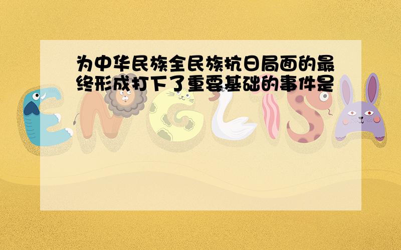 为中华民族全民族抗日局面的最终形成打下了重要基础的事件是