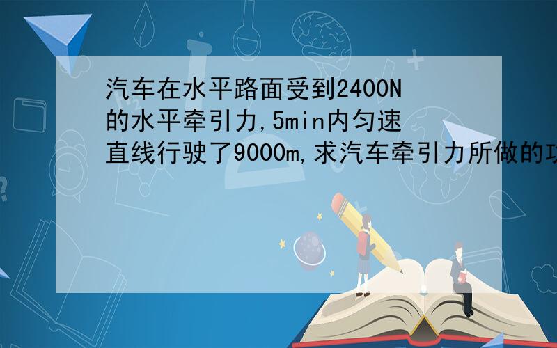 汽车在水平路面受到2400N的水平牵引力,5min内匀速直线行驶了9000m,求汽车牵引力所做的功和功率是多少?