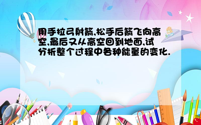 用手拉弓射箭,松手后箭飞向高空,最后又从高空回到地面,试分析整个过程中各种能量的变化.