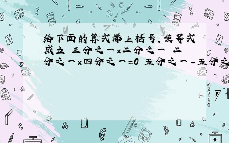 给下面的算式添上括号,使等式成立 三分之一×二分之一 二分之一×四分之一=0 五分之一-五分之一×三分之一