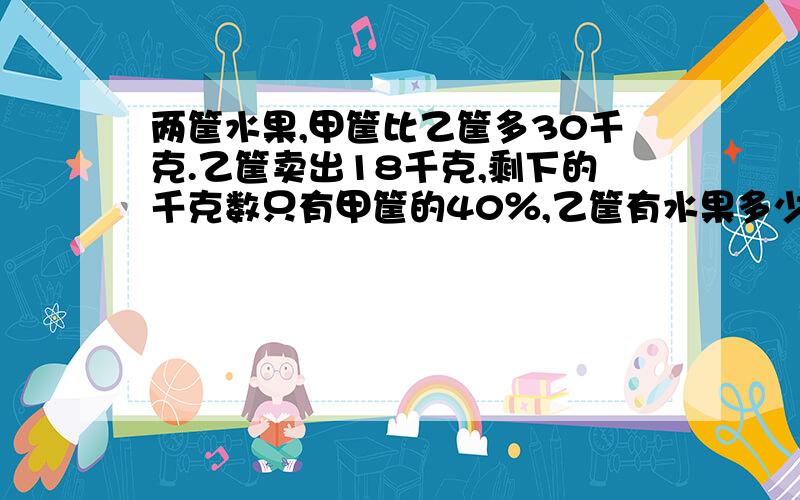 两筐水果,甲筐比乙筐多30千克.乙筐卖出18千克,剩下的千克数只有甲筐的40％,乙筐有水果多少千克?