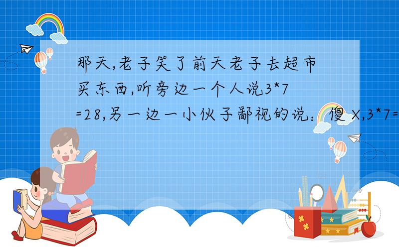 那天,老子笑了前天老子去超市买东西,听旁边一个人说3*7=28,另一边一小伙子鄙视的说：傻 X,3*7=24都不知道……