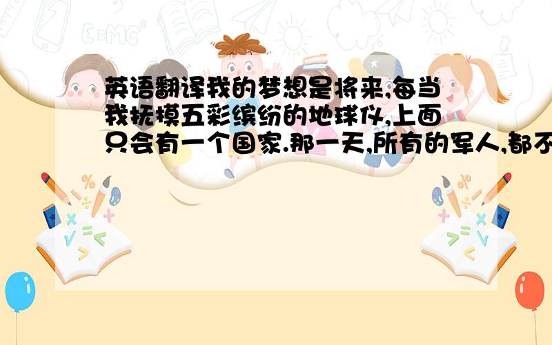 英语翻译我的梦想是将来,每当我抚摸五彩缤纷的地球仪,上面只会有一个国家.那一天,所有的军人,都不再需要为国家而战,而去美