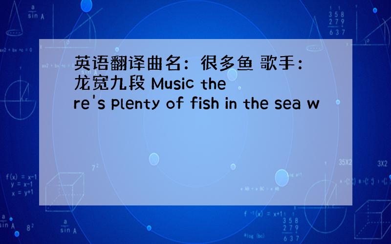 英语翻译曲名：很多鱼 歌手：龙宽九段 Music there's plenty of fish in the sea w