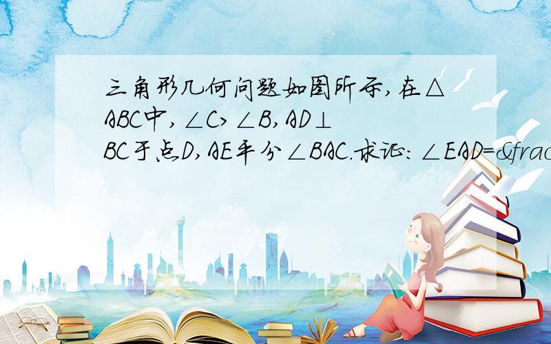 三角形几何问题如图所示,在△ABC中,∠C＞∠B,AD⊥BC于点D,AE平分∠BAC.求证：∠EAD＝½(