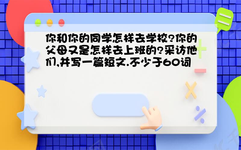 你和你的同学怎样去学校?你的父母又是怎样去上班的?采访他们,并写一篇短文.不少于60词