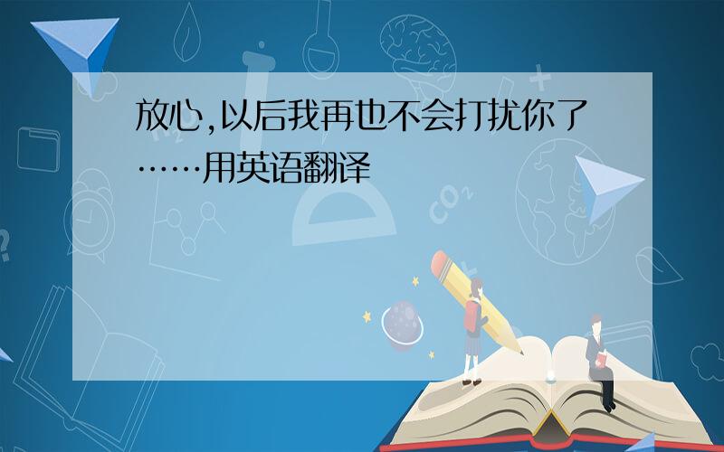 放心,以后我再也不会打扰你了……用英语翻译