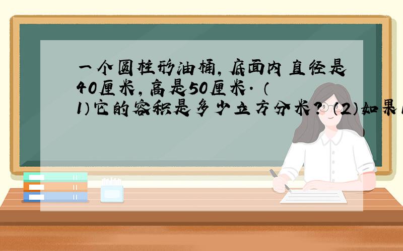 一个圆柱形油桶,底面内直径是40厘米,高是50厘米. （1）它的容积是多少立方分米? （2）如果1立方...