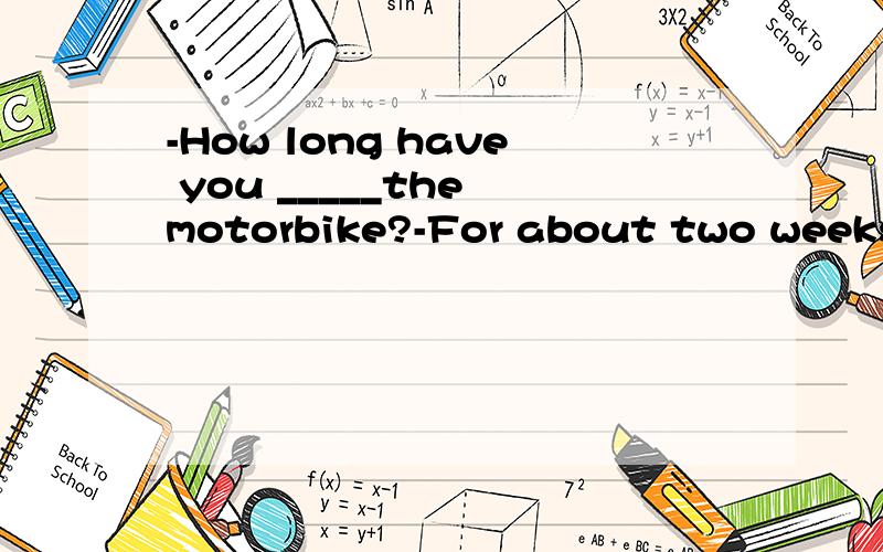 -How long have you _____the motorbike?-For about two weeks.A