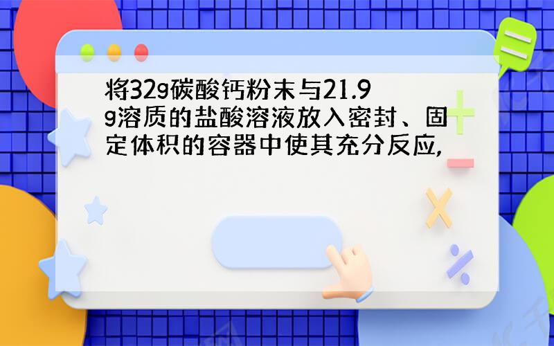 将32g碳酸钙粉末与21.9g溶质的盐酸溶液放入密封、固定体积的容器中使其充分反应,