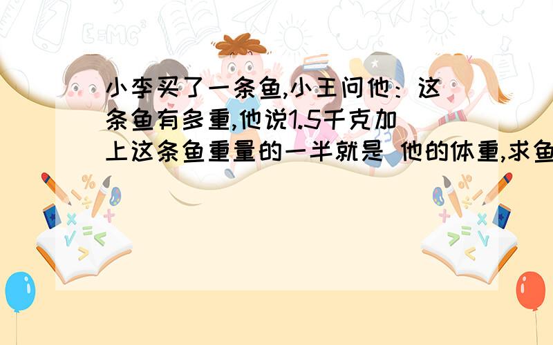 小李买了一条鱼,小王问他：这条鱼有多重,他说1.5千克加上这条鱼重量的一半就是 他的体重,求鱼的体重,解方程