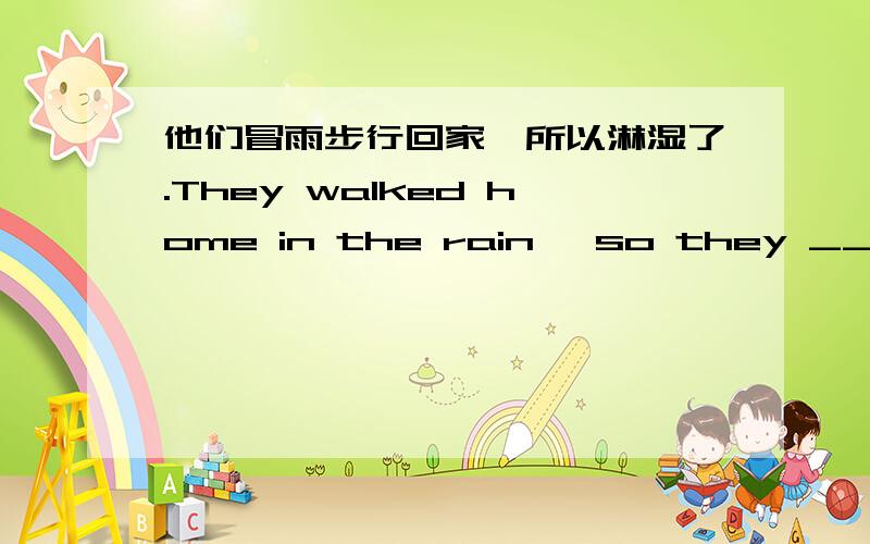 他们冒雨步行回家,所以淋湿了.They walked home in the rain ,so they ______