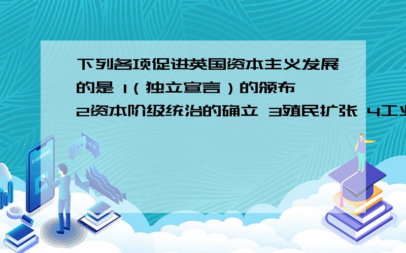 下列各项促进英国资本主义发展的是 1（独立宣言）的颁布 2资本阶级统治的确立 3殖民扩张 4工业革命