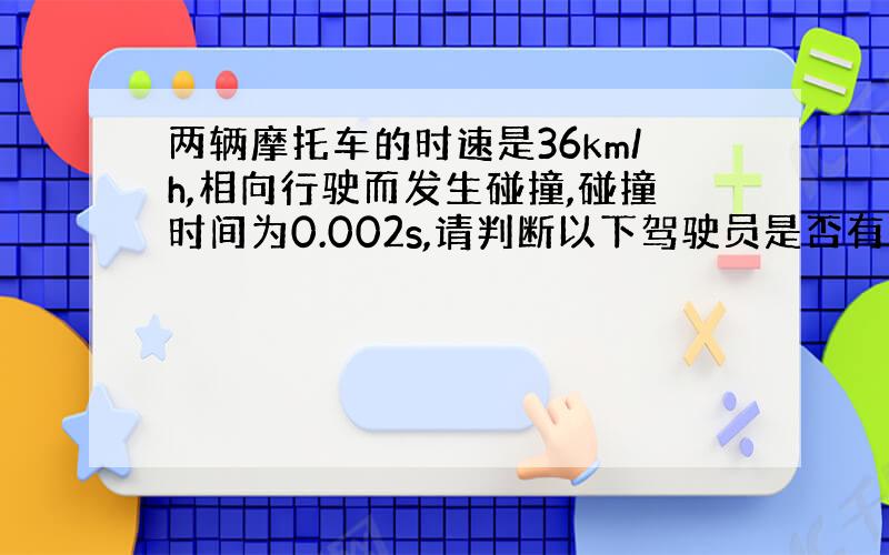 两辆摩托车的时速是36km/h,相向行驶而发生碰撞,碰撞时间为0.002s,请判断以下驾驶员是否有生命危险?