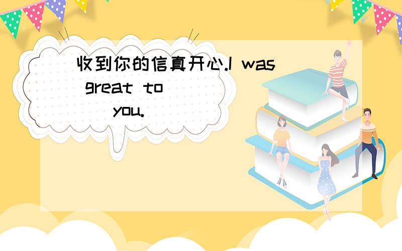 收到你的信真开心.I was great to ______you.