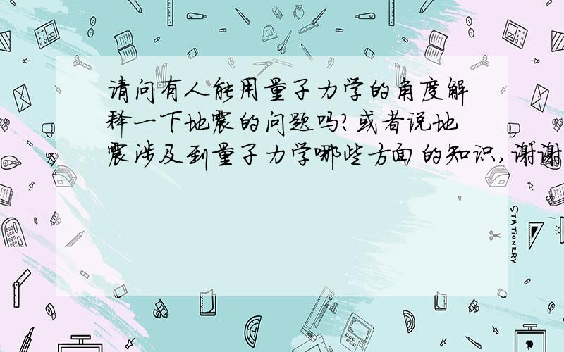 请问有人能用量子力学的角度解释一下地震的问题吗?或者说地震涉及到量子力学哪些方面的知识,谢谢.