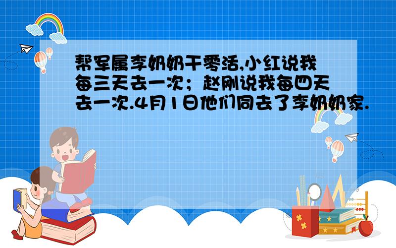 帮军属李奶奶干零活,小红说我每三天去一次；赵刚说我每四天去一次.4月1日他们同去了李奶奶家.