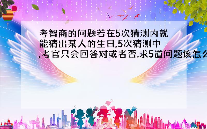 考智商的问题若在5次猜测内就能猜出某人的生日,5次猜测中,考官只会回答对或者否.求5道问题该怎么问.此题据传在科大少年班