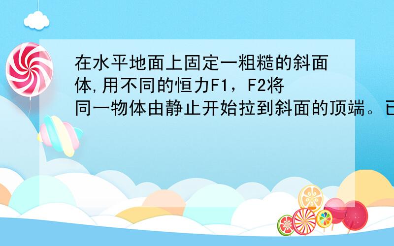 在水平地面上固定一粗糙的斜面体,用不同的恒力F1，F2将同一物体由静止开始拉到斜面的顶端。已知第一次施加的力F1沿斜面向