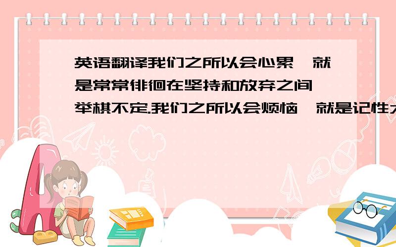 英语翻译我们之所以会心累,就是常常徘徊在坚持和放弃之间,举棋不定.我们之所以会烦恼,就是记性太好,该记的,不该记的都会留