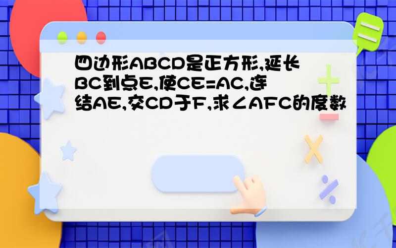 四边形ABCD是正方形,延长BC到点E,使CE=AC,连结AE,交CD于F,求∠AFC的度数