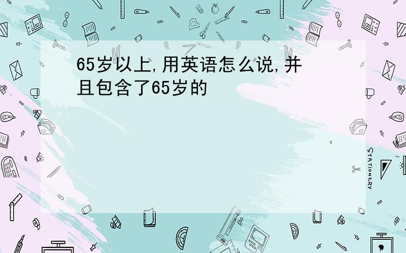 65岁以上,用英语怎么说,并且包含了65岁的