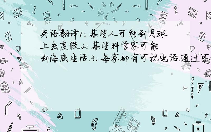 英语翻译1：某些人可能到月球上去度假.2：某些科学家可能到海底生活.3：每家都有可视电话.通过可视电话可以体验或购物.4