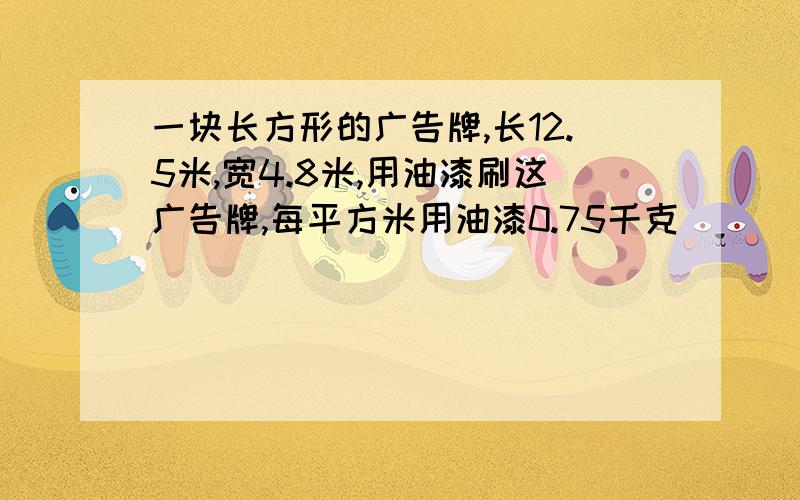 一块长方形的广告牌,长12.5米,宽4.8米,用油漆刷这广告牌,每平方米用油漆0.75千克