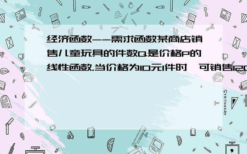 经济函数--需求函数某商店销售儿童玩具的件数Q是价格P的线性函数.当价格为10元1件时,可销售1200件,当价格12元1