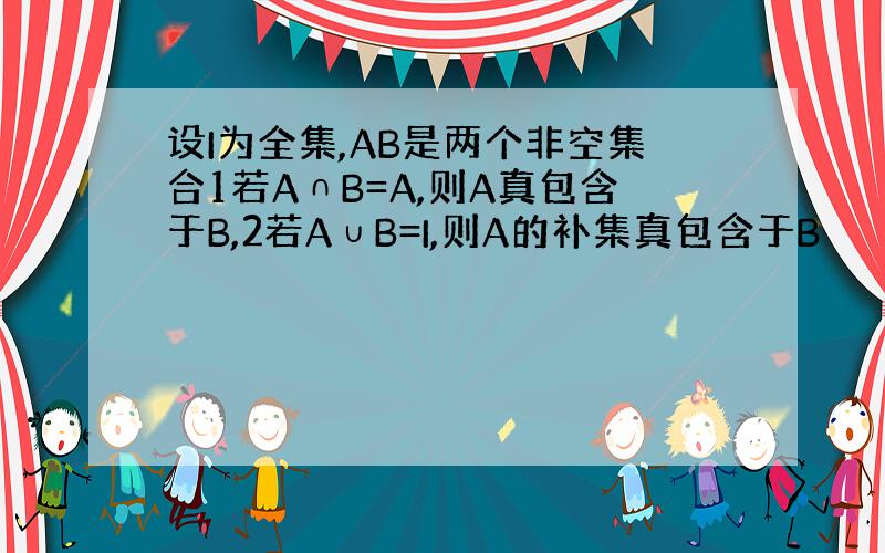 设I为全集,AB是两个非空集合1若A∩B=A,则A真包含于B,2若A∪B=I,则A的补集真包含于B