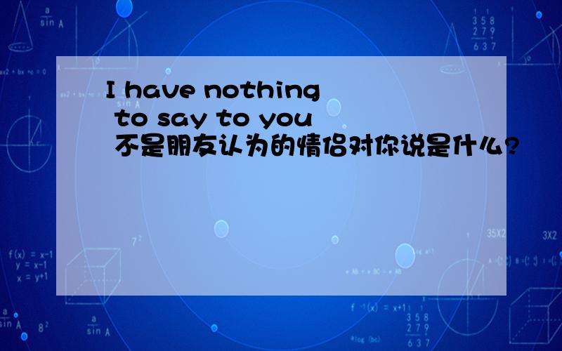 I have nothing to say to you 不是朋友认为的情侣对你说是什么?