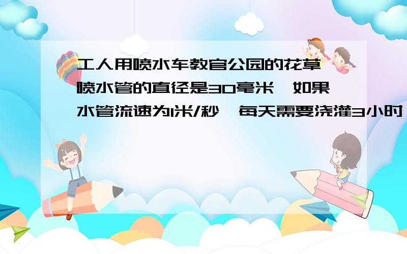 工人用喷水车教官公园的花草,喷水管的直径是30毫米,如果水管流速为1米/秒,每天需要浇灌3小时,如果每立方米水重一吨,公