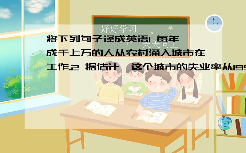 将下列句子译成英语1 每年,成千上万的人从农村涌入城市在工作.2 据估计,这个城市的失业率从1998年的5%降到了目前的