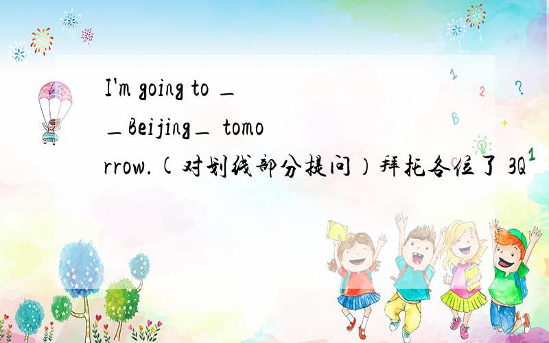 I'm going to __Beijing_ tomorrow.(对划线部分提问）拜托各位了 3Q