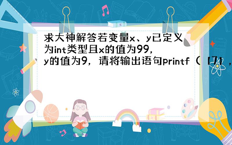 求大神解答若变量x、y已定义为int类型且x的值为99，y的值为9，请将输出语句printf（【7】，x/y）;补充完整