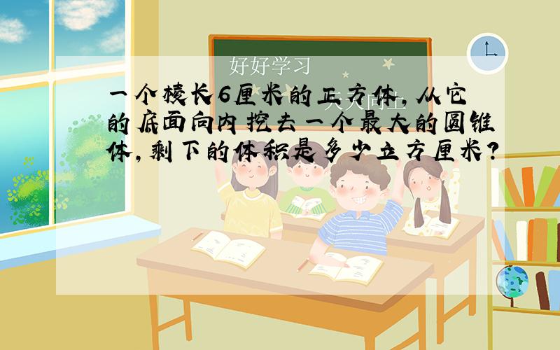 一个棱长6厘米的正方体,从它的底面向内挖去一个最大的圆锥体,剩下的体积是多少立方厘米?