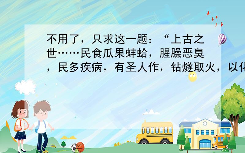 不用了，只求这一题：“上古之世……民食瓜果蚌蛤，腥臊恶臭，民多疾病，有圣人作，钻燧取火，以化腥臊。”请回答：这一远古居民