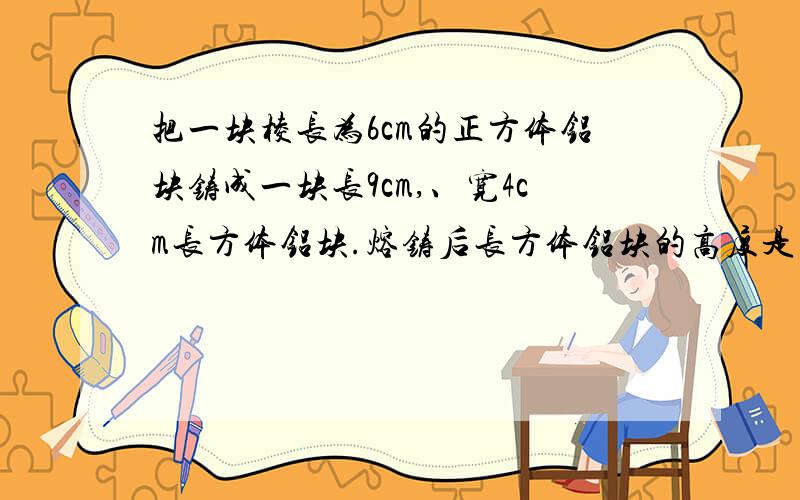 把一块棱长为6cm的正方体铝块铸成一块长9cm,、宽4cm长方体铝块.熔铸后长方体铝块的高度是多少厘米?