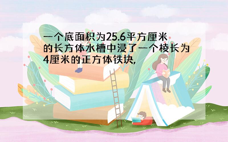 一个底面积为25.6平方厘米的长方体水槽中浸了一个棱长为4厘米的正方体铁块,