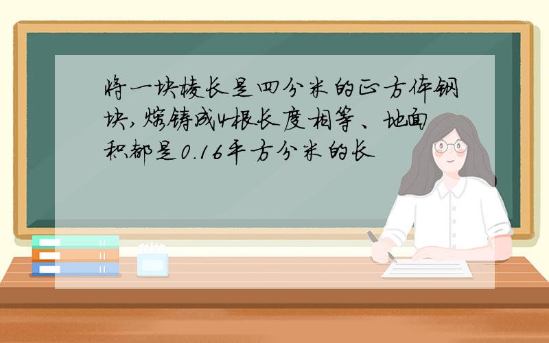 将一块棱长是四分米的正方体钢块,熔铸成4根长度相等、地面积都是0.16平方分米的长