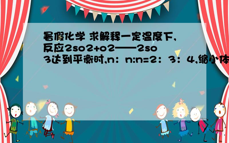 暑假化学 求解释一定温度下,反应2so2+o2——2so3达到平衡时,n：n:n=2：3：4,缩小体积反应再次达到平衡时