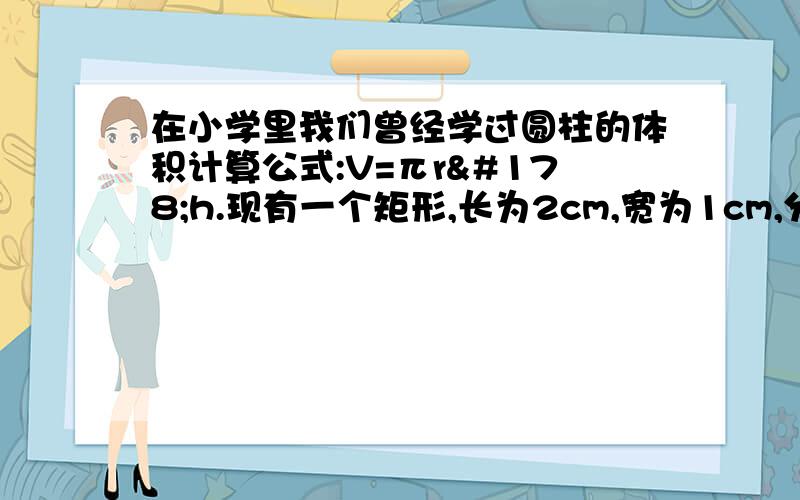 在小学里我们曾经学过圆柱的体积计算公式:V=πr²h.现有一个矩形,长为2cm,宽为1cm,分别绕它的两边所在