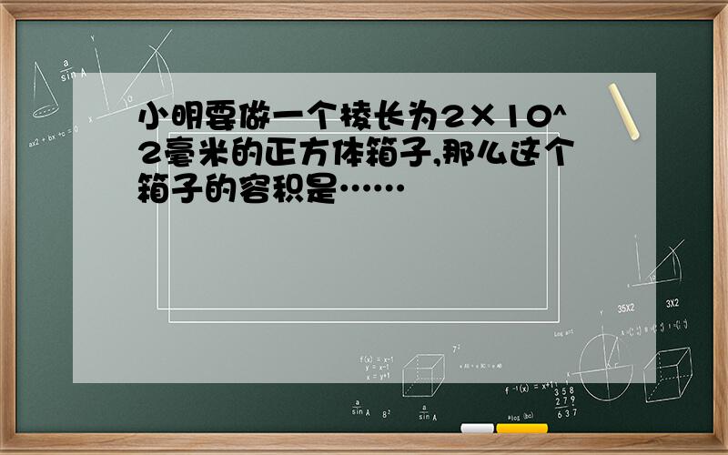 小明要做一个棱长为2×10^2毫米的正方体箱子,那么这个箱子的容积是……