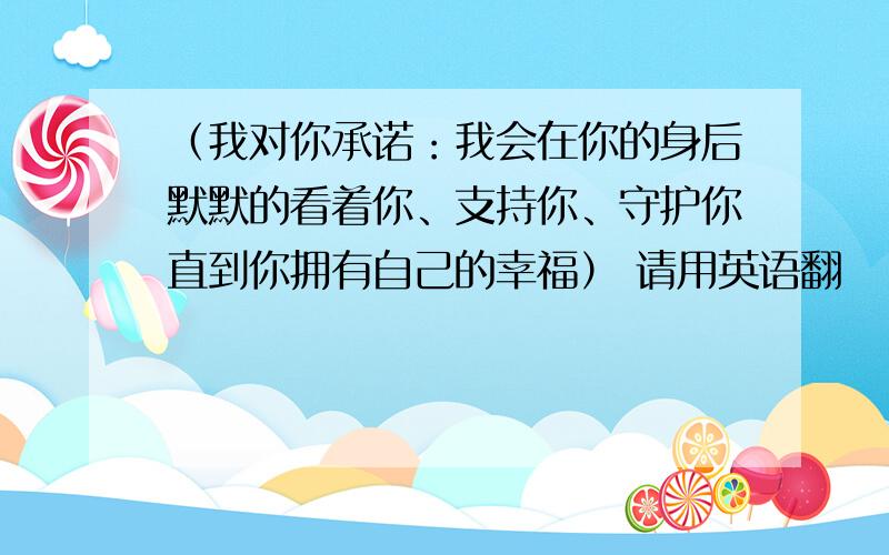 （我对你承诺：我会在你的身后默默的看着你、支持你、守护你直到你拥有自己的幸福） 请用英语翻