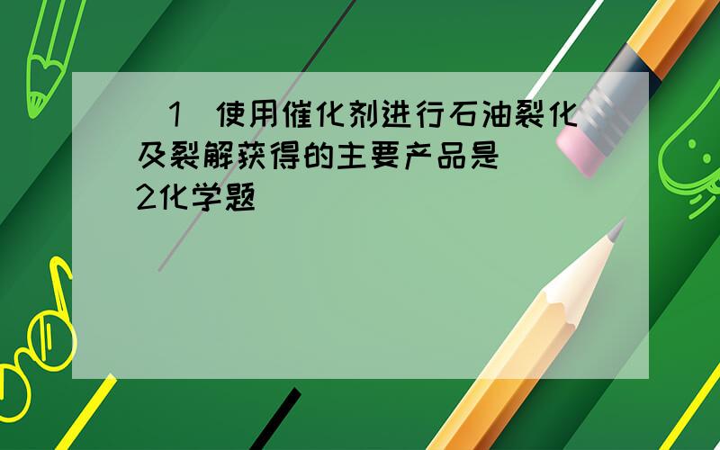 (1)使用催化剂进行石油裂化及裂解获得的主要产品是_．(2化学题