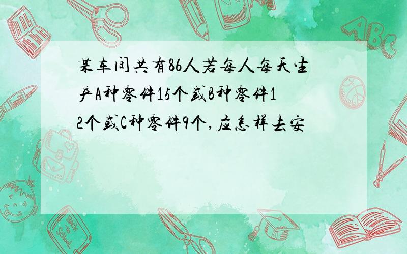 某车间共有86人若每人每天生产A种零件15个或B种零件12个或C种零件9个,应怎样去安