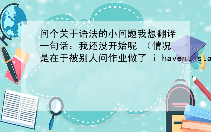 问个关于语法的小问题我想翻译一句话：我还没开始呢 （情况是在于被别人问作业做了 i havent started yet